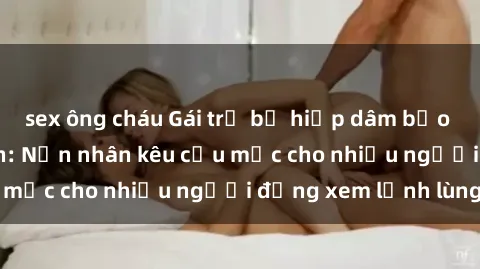 sex ông cháu Gái trẻ bị hiếp dâm bạo lực trong công viên: Nạn nhân kêu cứu mặc cho nhiều người đứng xem lạnh lùng