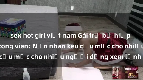 sex hot girl việt nam Gái trẻ bị hiếp dâm bạo lực trong công viên: Nạn nhân kêu cứu mặc cho nhiều người đứng xem lạnh lùng