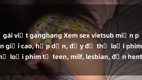 gái việt gangbang Xem sex vietsub miễn phí tại nhà, độ phân giải cao, hấp dẫn, đầy đủ thể loại phim từ teen, milf, lesbian, đến hentai và jav.