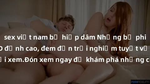 sex việt nam bị hiếp dâm Những bộ phim sex không che HD đỉnh cao, đem đến trải nghiệm tuyệt vời cho người xem.Đón xem ngay để khám phá những cảnh quay đẹp mắt và kích thích.