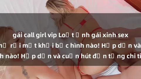 gái call girl vip Loạt ảnh gái xinh sex nóng bỏng, không thể rời mắt khỏi bức hình nào! Hấp dẫn và cuốn hút đến từng chi tiết.