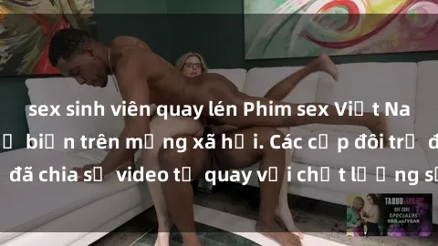 sex sinh viên quay lén Phim sex Việt Nam HD ngày càng phổ biến trên mạng xã hội. Các cặp đôi trẻ đã chia sẻ video tự quay với chất lượng sắc nét, gợi cảm.