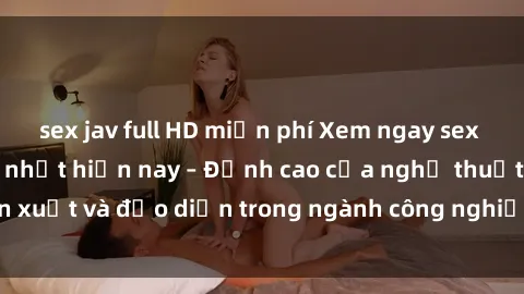 sex jav full HD miễn phí Xem ngay sex video Việt Nam hot nhất hiện nay – Đỉnh cao của nghệ thuật diễn xuất và đạo diễn trong ngành công nghiệp phim người lớn tại đây!