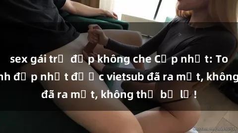 sex gái trẻ đẹp không che Cập nhật: Top JAV idol xinh đẹp nhất được vietsub đã ra mắt, không thể bỏ lỡ!
