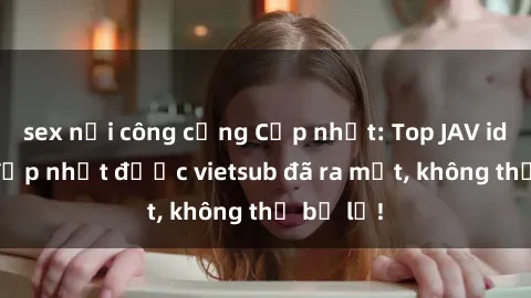 sex nơi công cộng Cập nhật: Top JAV idol xinh đẹp nhất được vietsub đã ra mắt, không thể bỏ lỡ!