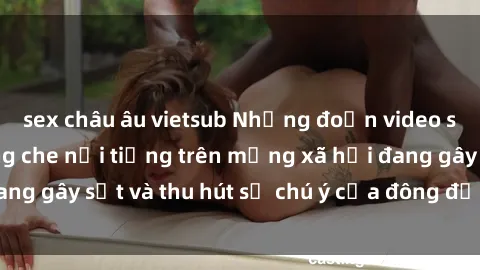 sex châu âu vietsub Những đoạn video sex Việt Nam không che nổi tiếng trên mạng xã hội đang gây sốt và thu hút sự chú ý của đông đảo người xem.