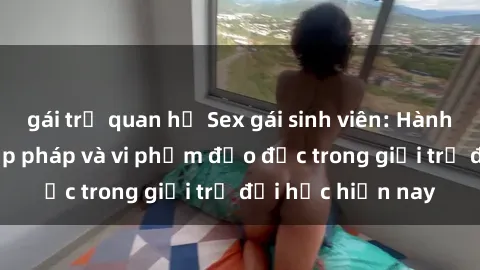 gái trẻ quan hệ Sex gái sinh viên: Hành vi gấu không hợp pháp và vi phạm đạo đức trong giới trẻ đại học hiện nay