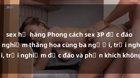 sex họ hàng Phong cách sex 3P độc đáo tại Việt Nam: Kinh nghiệm thăng hoa cùng ba người, trải nghiệm độc đáo và phấn khích không thể bỏ lỡ!