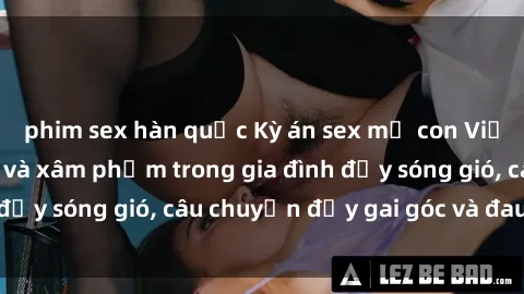 phim sex hàn quốc Kỳ án sex mẹ con Việt Nam: Sự sở hữu và xâm phạm trong gia đình đầy sóng gió, câu chuyện đầy gai góc và đau lòng.