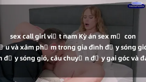 sex call girl việt nam Kỳ án sex mẹ con Việt Nam: Sự sở hữu và xâm phạm trong gia đình đầy sóng gió, câu chuyện đầy gai góc và đau lòng.