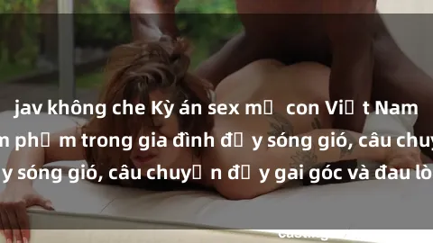 jav không che Kỳ án sex mẹ con Việt Nam: Sự sở hữu và xâm phạm trong gia đình đầy sóng gió, câu chuyện đầy gai góc và đau lòng.