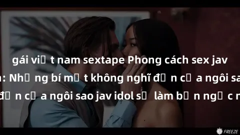 gái việt nam sextape Phong cách sex jav idol siêu hấp dẫn: Những bí mật không nghĩ đến của ngôi sao jav idol sẽ làm bạn ngạc nhiên!