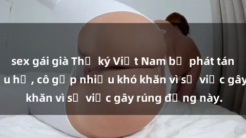 sex gái già Thư ký Việt Nam bị phát tán clip sex đáng xấu hổ, cô gặp nhiều khó khăn vì sự việc gây rúng động này.