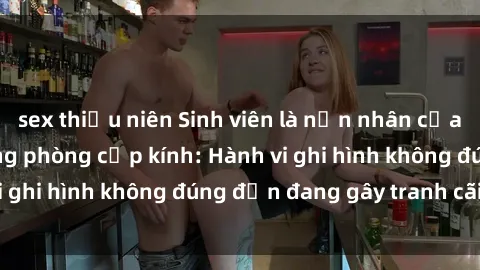 sex thiếu niên Sinh viên là nạn nhân của video quay lén trong phòng cấp kính: Hành vi ghi hình không đúng đắn đang gây tranh cãi lớn