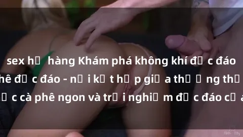 sex họ hàng Khám phá không khí độc đáo tại sex quán cà phê độc đáo - nơi kết hợp giữa thưởng thức cà phê ngon và trải nghiệm độc đáo của không gian sex shop.