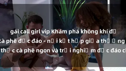 gái call girl vip Khám phá không khí độc đáo tại sex quán cà phê độc đáo - nơi kết hợp giữa thưởng thức cà phê ngon và trải nghiệm độc đáo của không gian sex shop.