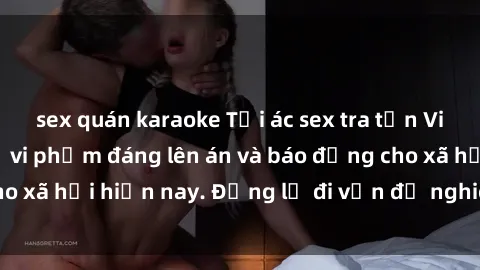 sex quán karaoke Tội ác sex tra tấn Việt Nam: những vụ vi phạm đáng lên án và báo động cho xã hội hiện nay. Đừng lờ đi vấn đề nghiêm trọng này!