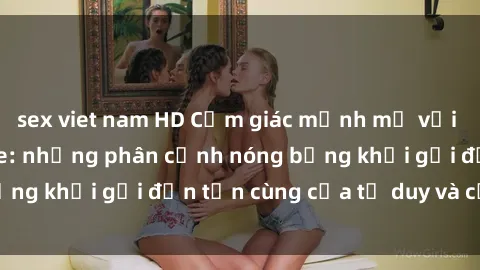 sex viet nam HD Cảm giác mạnh mẽ với sex BDSM không che: những phân cảnh nóng bỏng khơi gợi đến tận cùng của tư duy và cơ thể.