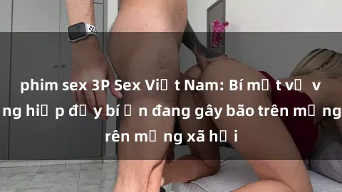 phim sex 3P Sex Việt Nam: Bí mật về vụ cưỡng hiếp đầy bí ẩn đang gây bão trên mạng xã hội