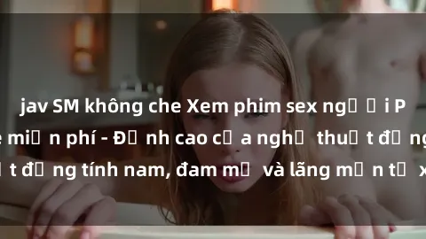 jav SM không che Xem phim sex người Pháp vietsub online miễn phí - Đỉnh cao của nghệ thuật đồng tính nam, đam mỹ và lãng mạn từ xứ sở hoa hồng!