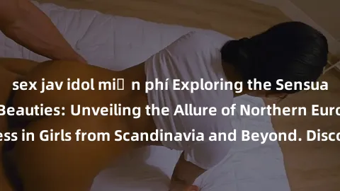 sex jav idol miễn phí Exploring the Sensual Charms of Nordic Beauties: Unveiling the Allure of Northern European Sexiness in Girls from Scandinavia and Beyond. Discover the Seductive Secrets of Northe
