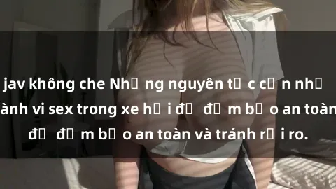 jav không che Những nguyên tắc cần nhớ khi thực hiện hành vi sex trong xe hơi để đảm bảo an toàn và tránh rủi ro.