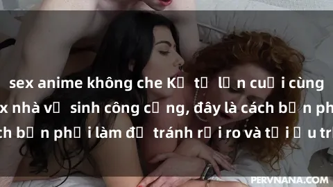 sex anime không che Kể từ lần cuối cùng bạn thực hành sex nhà vệ sinh công cộng, đây là cách bạn phải làm để tránh rủi ro và tối ưu trải nghiệm.