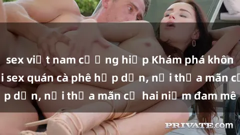 sex việt nam cưỡng hiếp Khám phá không gian độc đáo tại sex quán cà phê hấp dẫn, nơi thỏa mãn cả hai niềm đam mê