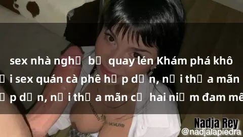 sex nhà nghỉ bị quay lén Khám phá không gian độc đáo tại sex quán cà phê hấp dẫn, nơi thỏa mãn cả hai niềm đam mê