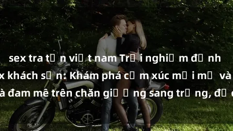 sex tra tấn việt nam Trải nghiệm đỉnh cao tình yêu tại sex khách sạn: Khám phá cảm xúc mới mẻ và đam mê trên chăn giường sang trọng, độc đáo, không giới hạn.