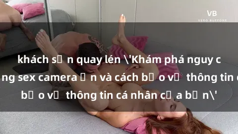 khách sạn quay lén 'Khám phá nguy cơ của việc sử dụng sex camera ẩn và cách bảo vệ thông tin cá nhân của bạn'