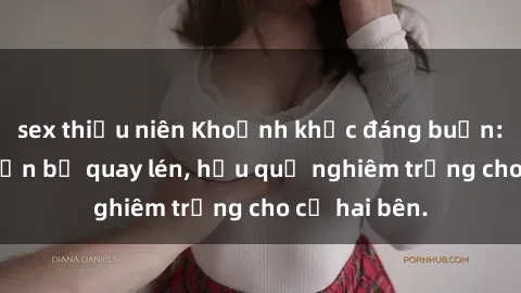 sex thiếu niên Khoảnh khắc đáng buồn: Sex khách sạn bị quay lén, hậu quả nghiêm trọng cho cả hai bên.