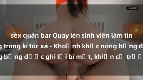 sex quán bar Quay lén sinh viên làm tình ngay trên giường trong kí túc xá - Khoảnh khắc nóng bỏng được ghi lại bí mật, khiến cả trường học xôn xao.