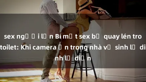 sex người lớn Bí mật sex bị quay lén trong toilet: Khi camera ẩn trong nhà vệ sinh lộ diện