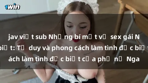 jav việt sub Những bí mật về sex gái Nga mà bạn chưa biết: Tư duy và phong cách làm tình đặc biệt của phụ nữ Nga