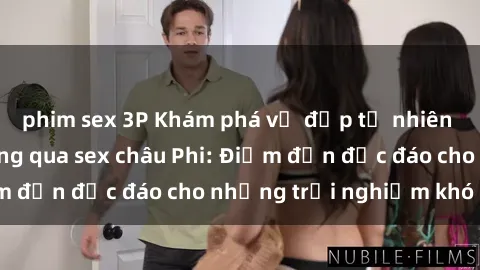 phim sex 3P Khám phá vẻ đẹp tự nhiên và văn hóa đa dạng qua sex châu Phi: Điểm đến độc đáo cho những trải nghiệm khó quên