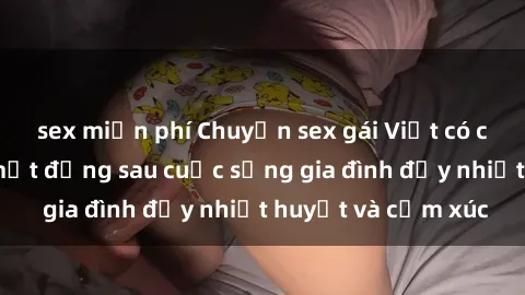 sex miễn phí Chuyện sex gái Việt có chồng: Những bí mật đằng sau cuộc sống gia đình đầy nhiệt huyết và cảm xúc