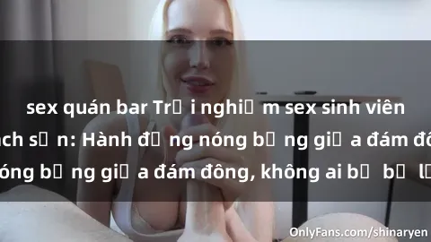 sex quán bar Trải nghiệm sex sinh viên sôi động trong khách sạn: Hành động nóng bỏng giữa đám đông, không ai bị bỏ lỡ