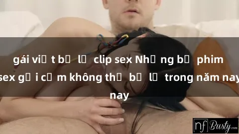 gái việt bị lộ clip sex Những bộ phim sex gợi cảm không thể bỏ lỡ trong năm nay
