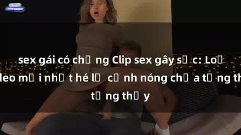 sex gái có chồng Clip sex gây sốc: Loạt video mới nhất hé lộ cảnh nóng chưa từng thấy