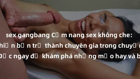 sex gangbang Cẩm nang sex không che: Những bí quyết khiến bạn trở thành chuyên gia trong chuyện ấy! Đọc ngay để khám phá những mẹo hay và bí quyết tình dục không che.