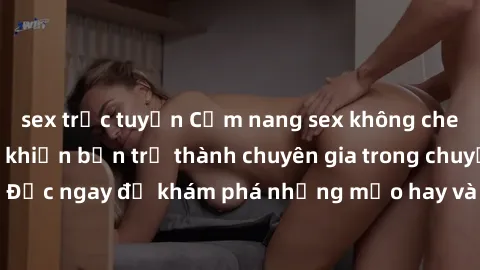 sex trực tuyến Cẩm nang sex không che: Những bí quyết khiến bạn trở thành chuyên gia trong chuyện ấy! Đọc ngay để khám phá những mẹo hay và bí quyết tình dục không che.