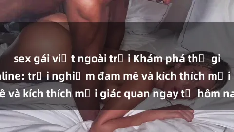 sex gái việt ngoài trời Khám phá thế giới mới của sex online: trải nghiệm đam mê và kích thích mọi giác quan ngay từ hôm nay!