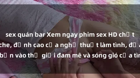 sex quán bar Xem ngay phim sex HD chất lượng cao không che, đỉnh cao của nghệ thuật làm tình, đưa bạn vào thế giới đam mê và sóng gió của tình yêu không giới hạn.