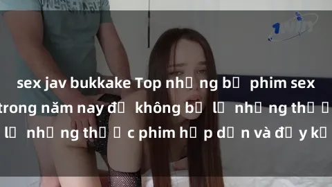 sex jav bukkake Top những bộ phim sex hay nhất nên xem trong năm nay để không bỏ lỡ những thước phim hấp dẫn và đầy kịch tính.