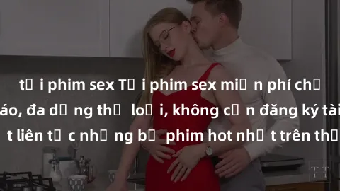 tải phim sex Tải phim sex miễn phí chất lượng cao độc đáo, đa dạng thể loại, không cần đăng ký tài khoản. Cập nhật liên tục những bộ phim hot nhất trên thị trường. Sự lựa chọn hàng đầu cho người yêu t