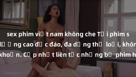 sex phim việt nam không che Tải phim sex miễn phí chất lượng cao độc đáo, đa dạng thể loại, không cần đăng ký tài khoản. Cập nhật liên tục những bộ phim hot nhất trên thị trường. Sự lựa chọn hàng đầu 