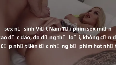 sex nữ sinh Việt Nam Tải phim sex miễn phí chất lượng cao độc đáo, đa dạng thể loại, không cần đăng ký tài khoản. Cập nhật liên tục những bộ phim hot nhất trên thị trường. Sự lựa chọn hàng đầu cho ngư