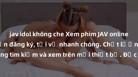 jav idol không che Xem phim JAV online miễn phí không cần đăng ký, tải về nhanh chóng. Chất lượng HD, dễ dàng tìm kiếm và xem trên mọi thiết bị. Đặc biệt, không quảng cáo làm phiền.