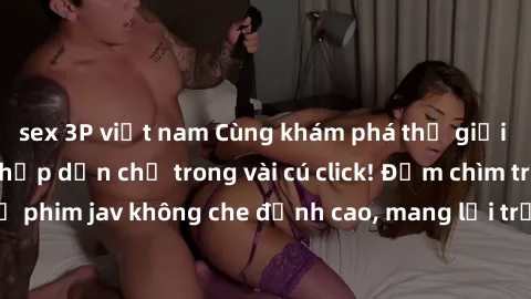 sex 3P việt nam Cùng khám phá thế giới jav không che siêu hấp dẫn chỉ trong vài cú click! Đắm chìm trong những bộ phim jav không che đỉnh cao, mang lại trải nghiệm thú vị và đầy kích thích.